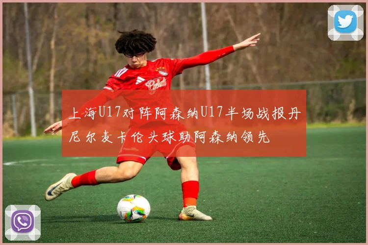 上海U17对阵阿森纳U17半场战报丹尼尔麦卡伦头球助阿森纳领先