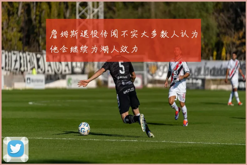 詹姆斯退役传闻不实大多数人认为他会继续为湖人效力