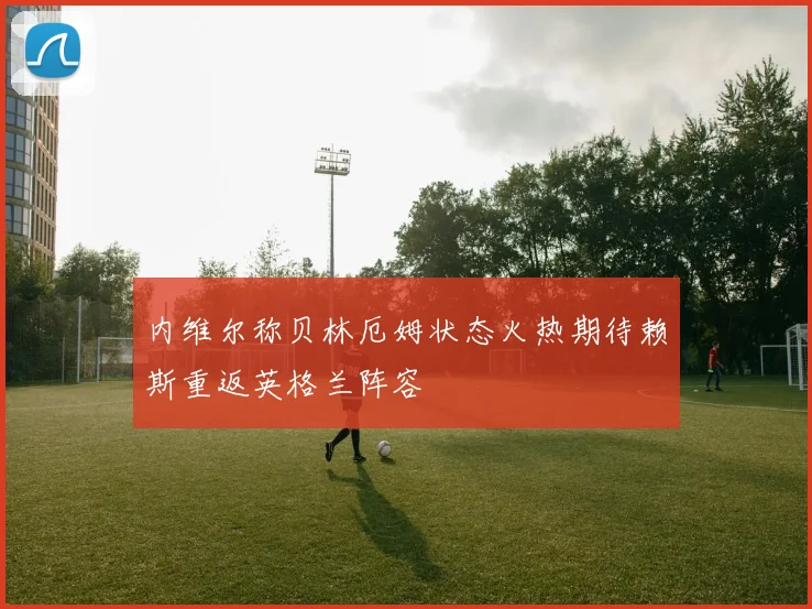 内维尔称贝林厄姆状态火热期待赖斯重返英格兰阵容
