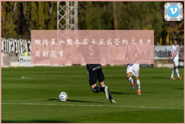 朗格莱加盟本菲卡正式签约三年开启新篇章
