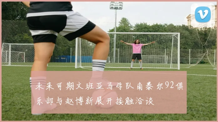 未来可期文班亚马母队南泰尔92俱乐部与赵博新展开接触洽谈