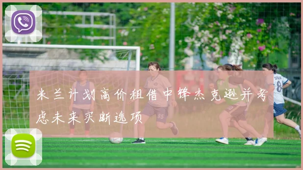 米兰计划高价租借中锋杰克逊并考虑未来买断选项
