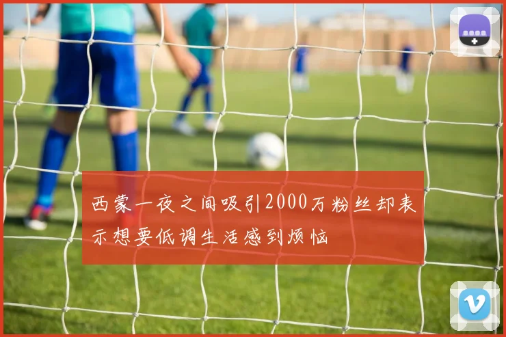 西蒙一夜之间吸引2000万粉丝却表示想要低调生活感到烦恼