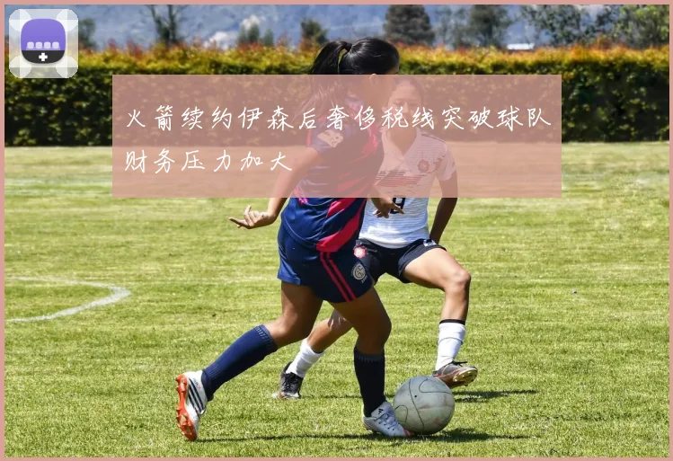 火箭续约伊森后奢侈税线突破球队财务压力加大