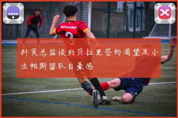 科莫总监谈利贝拉里签约渴望及小法帕斯留队自豪感