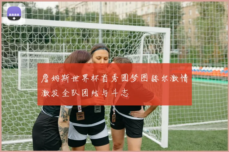 詹姆斯世界杯首秀圆梦图赫尔激情激发全队团结与斗志