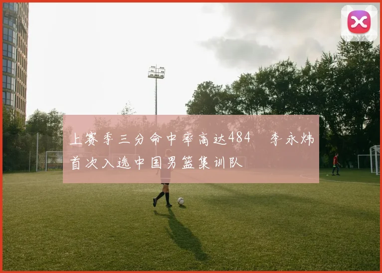 上赛季三分命中率高达484偰李永炜首次入选中国男篮集训队