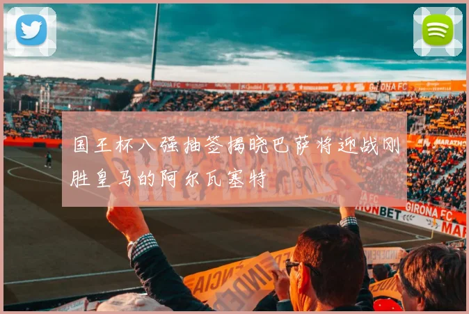 国王杯八强抽签揭晓巴萨将迎战刚胜皇马的阿尔瓦塞特