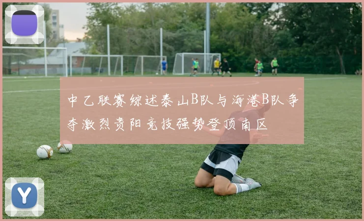 中乙联赛综述泰山B队与海港B队争夺激烈贵阳竞技强势登顶南区