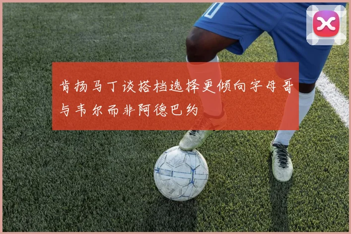 肯扬马丁谈搭档选择更倾向字母哥与韦尔而非阿德巴约