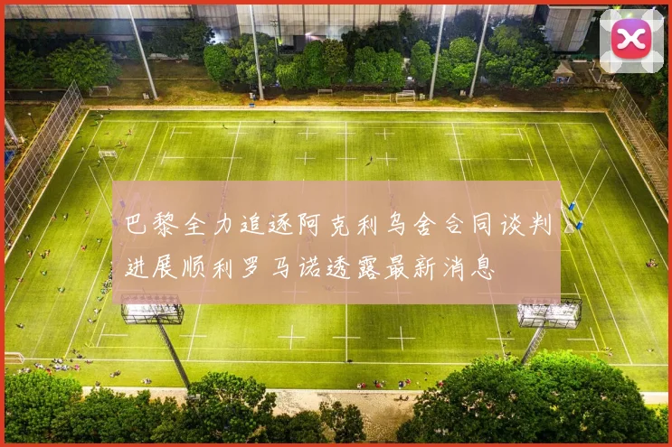 巴黎全力追逐阿克利乌舍合同谈判进展顺利罗马诺透露最新消息