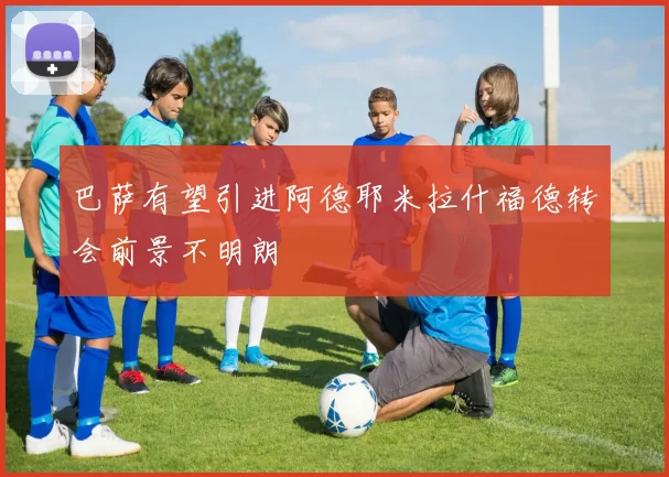 巴萨有望引进阿德耶米拉什福德转会前景不明朗