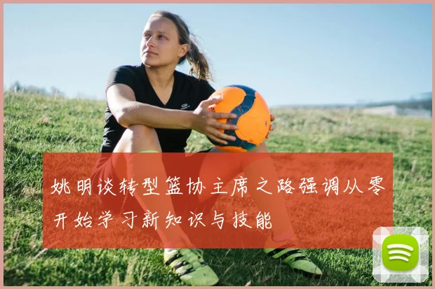 姚明谈转型篮协主席之路强调从零开始学习新知识与技能
