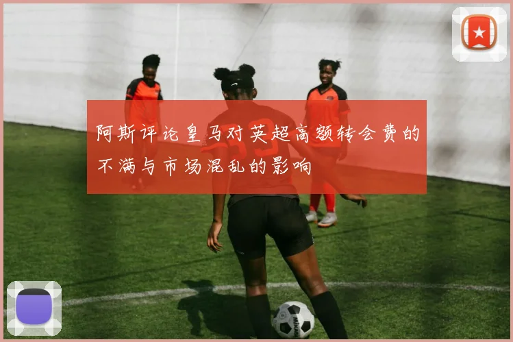 阿斯评论皇马对英超高额转会费的不满与市场混乱的影响