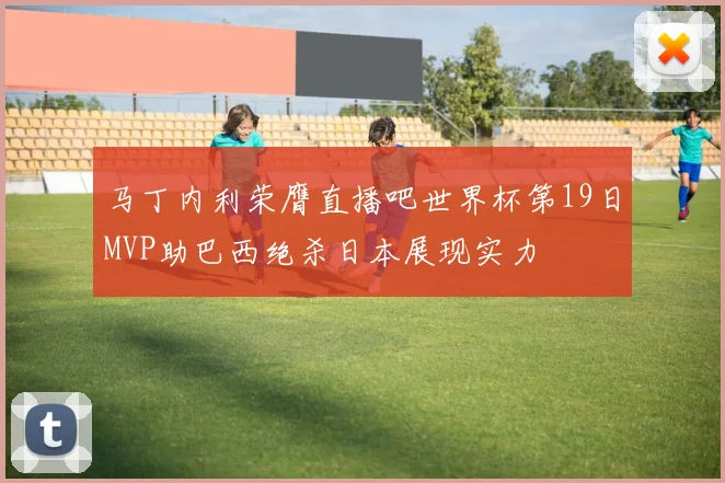 马丁内利荣膺直播吧世界杯第19日MVP助巴西绝杀日本展现实力