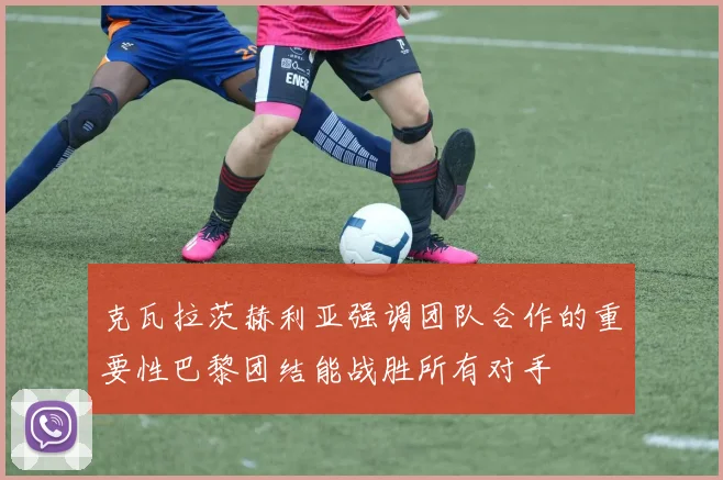 克瓦拉茨赫利亚强调团队合作的重要性巴黎团结能战胜所有对手