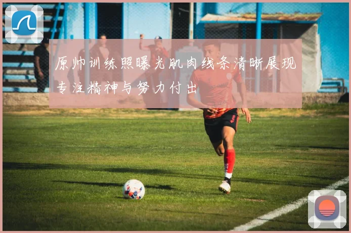 原帅训练照曝光肌肉线条清晰展现专注精神与努力付出