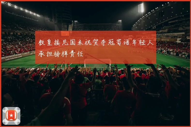 教皇接见国米祝贺夺冠寄语年轻人承担榜样责任