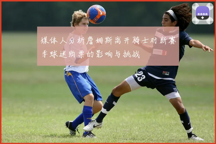 媒体人分析詹姆斯离开骑士对新赛季球迷购票的影响与挑战