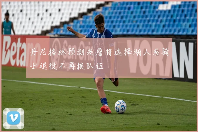 丹尼格林预测老詹将选择湖人或骑士退役不再换队伍