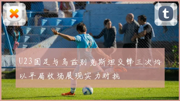 U23国足与乌兹别克斯坦交锋三次均以平局收场展现实力对抗