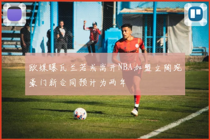 欧媒曝瓦兰若或离开NBA加盟立陶宛豪门新合同预计为两年