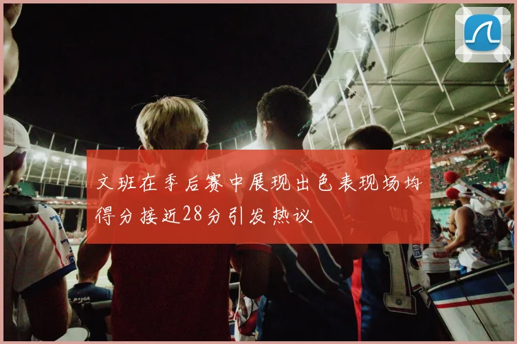 文班在季后赛中展现出色表现场均得分接近28分引发热议