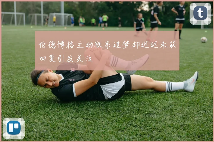 伦德博格主动联系追梦却迟迟未获回复引发关注
