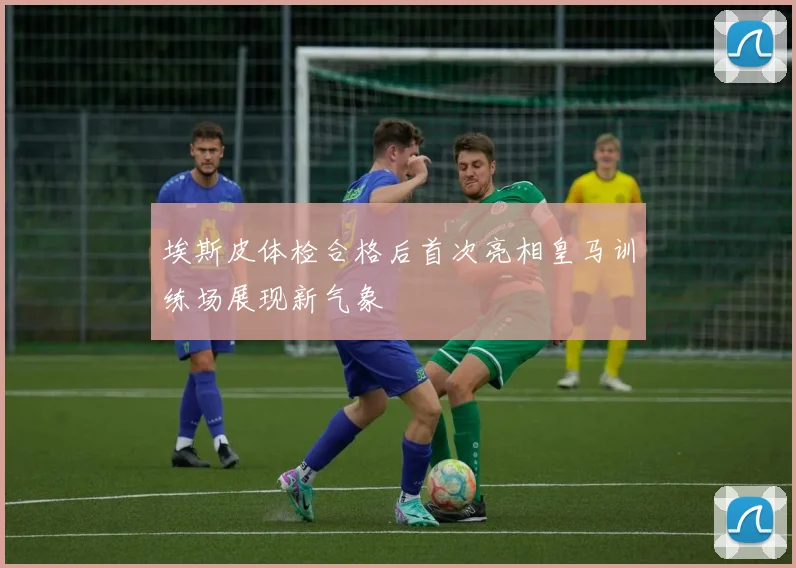 埃斯皮体检合格后首次亮相皇马训练场展现新气象