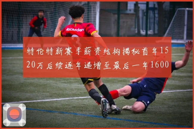 特伦特新赛季薪资结构揭秘首年1520万后续逐年递增至最后一年1600万